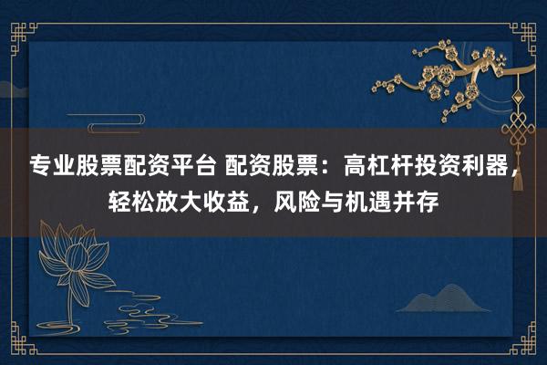 专业股票配资平台 配资股票：高杠杆投资利器，轻松放大收益，风险与机遇并存