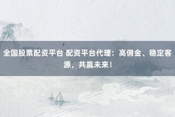 全国股票配资平台 配资平台代理：高佣金、稳定客源，共赢未来！