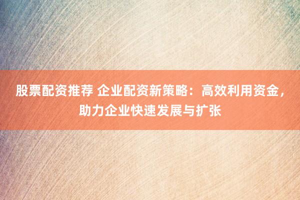 股票配资推荐 企业配资新策略：高效利用资金，助力企业快速发展与扩张